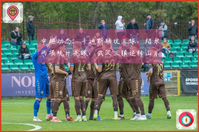 中超动态：卡迪斯助攻三球，绍尔两项统计亮眼，武汉三镇逆转山东泰山