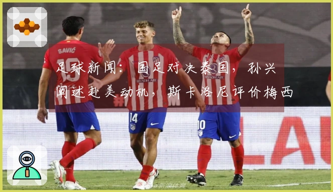 足球新闻：国足对决泰国，孙兴慜阐述赴美动机，斯卡洛尼评价梅西