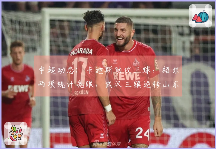 中超动态：卡迪斯助攻三球，绍尔两项统计亮眼，武汉三镇逆转山东泰山